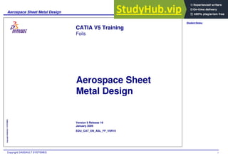 Student Notes:
Aerospace Sheet Metal Design
Copyright DASSAULT SYSTEMES 1
Copyright
DASSAULT
SYSTEMES
Aerospace Sheet
Metal Design
CATIA V5 Training
Foils
Version 5 Release 19
January 2009
EDU_CAT_EN_ASL_FF_V5R19
 