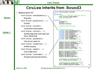 Lab2 Classes


                        Cruise inherits from Round3
                                                                     class Cruise:public Round3
           • Bank-to-turn UAV                                        {
                                                                     protected:
                 void Cruise::aerodynamics();                              //name of “CRUISE3” vehicle object
                                                                           char cruise3_name[CHARL];
 Modules             Drag polar                                            //array pointers
                                                                           ...
                 void Cruise::propulsion(...);                       public:
                                                                           Cruise(){};
                                                                           Cruise(...);
                     Turbojet                                              virtual~Cruise();
                 void Cruise::forces();                                     //executive functions
                                                                            ...
                     Aerodynamic and propulsive
                                                                            //module functions
                 void Cruise::control(...);                                 virtual void aerodynamics();
                                                                            virtual void propulsion(...);
CRUISE_2                                                                    virtual void forces();
                     Heading, flight path, bank angle, load                 virtual void control(...);
                                                                            virtual void guidance();
                     factor, altitude hold                                  virtual void targeting(...);
                                                                            virtual void seeker(...);
                 void Cruise::guidance();                                   virtual void intercept(...);
                     Line, pro-nav, point, arc                              //functions of control module
                                                                            double control_heading(...);
                 void Cruise::targeting(...);                               double control_flightpath(...);
                                                                            double control_bank(...);
                                                                            double control_load(...);
                     Satellite targeting                                    double control_lateral(...);
                                                                            double control_altitude(...);
                 void Cruise::seeker(...);
                                                                            //functions of guidance module
                     Line-of-sight seeker                                   Matrix guidance_line();
                                                                            Matrix guidance_pronav();
                 void Cruise::intercept(...);                               Matrix guidance_point();
                                                                            double guidance_arc();
                                                                            double guidance_spline();
                     Waypoint and target miss distance
                                                                            //functions of seeker module
                                                                            void seeker_grnd_ranges(...);
                                                                            //functions of targeting module
                                                                            void targeting_satellite(...);
                                                                            void targeting_grnd_ranges(...);    ♣
                                                                     };
           MaSTech © 2009                        Building Aerospace Simulations in C++                          8
 