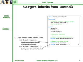 Lab2 Classes


                         Target inherits from Round3

 CADAC
                                                                      class Target:public Round3
Hierarchy
                                                                      {
                                                                      protected:
                                                                         //name of “TARGET3” vehicle object
                                                                         char target3_name[CHARL];
                                                                         //array pointers
                                                                         ...
                                                                      public:
                                                                         Target(){};
CRUISE_2
                                                                         Target(...);
                                                                         virtual~Target();

                                                                           //executive functions
                                                                           ...
            • Target over the round, rotating Earth                        //module function dummy returns
                                                                           virtual void def_aerodynamics(){};
                  void Target::forces();                                   ...
                                                                           //module functions active
                      Compensating for Coriolis and                        virtual void forces();
                      centrifugal accelerations                            virtual void intercept(...);         ♣
                                                                      };
                  void Target::intercept(...);
                      Setting target status (alive, hit, dead)




            MaSTech © 2009                        Building Aerospace Simulations in C++                         9
 
