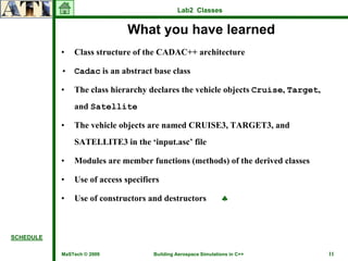 Lab2 Classes


                              What you have learned
           •   Class structure of the CADAC++ architecture

           • Cadac is an abstract base class

           •   The class hierarchy declares the vehicle objects Cruise, Target,
               and Satellite

           •   The vehicle objects are named CRUISE3, TARGET3, and
               SATELLITE3 in the ‘input.asc’ file

           •   Modules are member functions (methods) of the derived classes

           •   Use of access specifiers

           •   Use of constructors and destructors              ♣



SCHEDULE

           MaSTech © 2009            Building Aerospace Simulations in C++        11
 