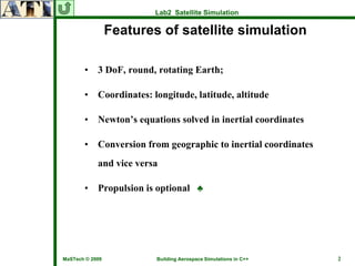 Lab2 Satellite Simulation

                 Features of satellite simulation

       •    3 DoF, round, rotating Earth;

       •    Coordinates: longitude, latitude, altitude

       •    Newton’s equations solved in inertial coordinates

       •    Conversion from geographic to inertial coordinates
            and vice versa

       •    Propulsion is optional ♣




MaSTech © 2009            Building Aerospace Simulations in C++   2
 