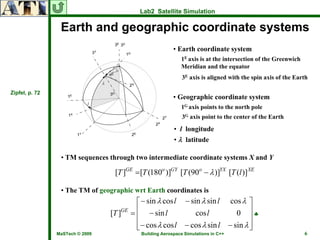 Lab2 Satellite Simulation

                 Earth and geographic coordinate systems
                                                           • Earth coordinate system
                                                              1E axis is at the intersection of the Greenwich
                                                              Meridian and the equator
                                                               3E axis is aligned with the spin axis of the Earth

Zipfel, p. 72
                                                           • Geographic coordinate system
                                                              1G axis points to the north pole
                                                               3G axis point to the center of the Earth

                                                           • l longitude
                                                           • λ latitude

                 • TM sequences through two intermediate coordinate systems X and Y

                                  [T ]GE = [T (180o )]GY [T (90o − λ )]YX [T (l )]XE

                 • The TM of geographic wrt Earth coordinates is
                                            ⎡ − sin λ cos l − sin λ sin l cos λ ⎤
                                 [T ]GE   = ⎢ − sin l           cos l       0 ⎥♣
                                            ⎢                                    ⎥
                                            ⎢− cos λ cos l − cos λ sin l − sin λ ⎥
                                            ⎣                                    ⎦
                MaSTech © 2009               Building Aerospace Simulations in C++                              6
 
