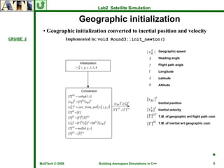 Lab2 Satellite Simulation

                                        Geographic initialization
             • Geographic initialization converted to inertial position and velocity
CRUISE_2                    Implemented in: void Round3::init_newton()

                                                                                                       E         Geographic speed
                                                                                                    | vB |
                                                                                                      χ          Heading angle

                                                                                                      γ          Flight path angle
                                     | v B | , χ , γ , l, λ , h
                                         E

                                                                                                      l          Longitude

                                                                                                      λ          Latitude

                                                                                                      h          Altitude
                                          E
                                       | vB   |
                             [T ]GE = cadtge( l, λ)
                                                                                                    [ s BI ] I
                             [sBI ]E = [T ]EG[sBI ]G                                                             Inertial position
                             [vB ]G = cart_ from_ pol | vB |, χ, γ
                               E                         E
                                                                  (         )                       [v B ] I
                                                                                                       I
                                                                                                                 Inertial velocity
                             [T ] = [E]
                                IE
                                                                                                          GV
                             [T ]IG = [T ]IE[T ]EG                                                  [T ]         T.M. of geographic wrt flight path coor.

                             [vB ]I = [T ]IG[vB ]G + [ΩEI ]I [sBI ]I
                               I              E
                                                                                                    [T ] IG      T.M. of inertial wrt geographic coor.
                                VG
                             [T ]    = mat2tr( χ, γ )
                             [T ]GV = [T ]VG




                                                                                                                                                         ♣

           MaSTech © 2009                                             Building Aerospace Simulations in C++                                              8
 