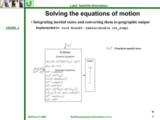 Lab2 Satellite Simulation

                        Solving the equations of motion
             • Integrating inertial states and converting them to geographic output
CRUISE_2         Implemented in: void Round3::newton(double int_step)




                                                                                                [ f sp ]V   Propulsive specific force




                                                       (
                            [ dvB / dt ]I = [T ]IG [T ]GV [ f sp ]V + [ g ]G
                                I
                                                                                 )
                            [ dsBI / dt ]I = [ vB ]I
                                                I
                                                                                        E
                                                                                     | vB |

                        [T ] EI = cadtei (time)
                                                                                      χ
                                                                                      γ
                        [ s BI ] E = [T ] EI [ s BI ] I
                        (l , λ , h ) = cadsph ([ s BI ]E )
                                                                                       l
                                                                                       λ
                        [T ]GE = cadtge (l , λ )                                       h
                        [T ]GI = [T ]GE [T ] EI
                                                (
                        [v B ]G = [T ]GI [v B ] I − [Ω EI ] I [ s BI ] I
                           E                I
                                                                           )
                        (   | v B |, χ , γ
                                E
                                             ) = pol _ from _ cart (   [v B ]G
                                                                          E
                                                                                 )
                        [T ]   VG
                                    = mat 2tr ( χ , γ )
                        [T ]GV = [T ]VG




                                                                                                                                        ♣
           MaSTech © 2009                                       Building Aerospace Simulations in C++                                   9
 