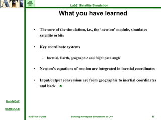Lab2 Satellite Simulation

                                What you have learned

               •   The core of the simulation, i.e., the ‘newton’ module, simulates
                   satellite orbits

               •   Key coordinate systems

                     – Inertial, Earth, geographic and flight path angle


               •   Newton’s equations of motion are integrated in inertial coordinates

               •   Input/output conversion are from geographic to inertial coordinates
                   and back ♣


HandsOn2

SCHEDULE

           MaSTech © 2009              Building Aerospace Simulations in C++          11
 