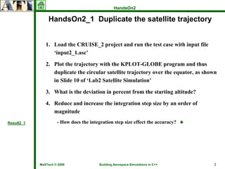 HandsOn2

                HandsOn2_1 Duplicate the satellite trajectory


               1. Load the CRUISE_2 project and run the test case with input file
                  ‘input2_1.asc’

               2. Plot the trajectory with the KPLOT-GLOBE program and thus
                  duplicate the circular satellite trajectory over the equator, as shown
                  in Slide 10 of ‘Lab2 Satellite Simulation’

               3. What is the deviation in percent from the starting altitude?

               4. Reduce and increase the integration step size by an order of
                  magnitude
Result2_1            - How does the integration step size effect the accuracy? ♣




            MaSTech © 2009              Building Aerospace Simulations in C++         2
 