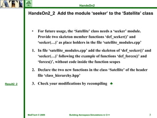 HandsOn2

            HandsOn2_2 Add the module ‘seeker’ to the ‘Satellite’ class



               •    For future usage, the ‘Satellite’ class needs a ‘seeker’ module.
                    Provide two skeleton member functions ‘def_seeker()’ and
                    ‘seeker(…)’ as place holders in the file ‘satellite_modules.cpp’

               1. In file ‘satellite_modules.cpp’ add the skeleton of ‘def_seeker()’ and
                  ‘seeker(…)’ following the example of functions ‘def_forces()’ and
                  ‘forces()’, without code inside the function scopes

               2. Declare the two new functions in the class ‘Satellite’ of the header
                  file ‘class_hierarchy.hpp’

Result2_2      3. Check your modifications by recompiling ♣




            MaSTech © 2009             Building Aerospace Simulations in C++             3
 