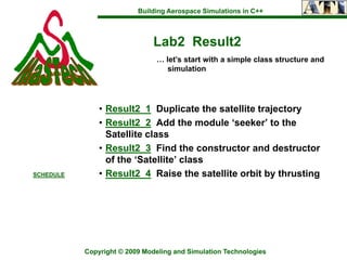 Building Aerospace Simulations in C++



                               Lab2 Result2
                                … let’s start with a simple class structure and
                                   simulation




               • Result2_1 Duplicate the satellite trajectory
               • Result2_2 Add the module ‘seeker’ to the
                 Satellite class
               • Result2_3 Find the constructor and destructor
                 of the ‘Satellite’ class
SCHEDULE       • Result2_4 Raise the satellite orbit by thrusting




           Copyright © 2009 Modeling and Simulation Technologies
 