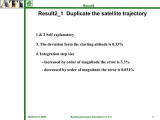 Result2

       Result2_1 Duplicate the satellite trajectory


      1 & 2 Self explanatory

      3. The deviation form the starting altitude is 0.33%

      4. Integration step size

          - increased by order of magnitude the error is 3.3%
          - decreased by order of magnitude the error is 0.031%




MaSTech © 2009             Building Aerospace Simulations in C++   2
 