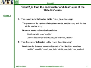 Result2

                 Result2_3 Find the constructor and destructor of the
                                   ‘Satellite’ class

CRUISE_2

             1. The constructor is located in file ‘class_functions.cpp’
                   The parameter list consists of the pointer to the module array and the size
                      of the module array

                   Dynamic memory allocation is made for
                            Module variable array ‘satellite’

                            Combus index arrays ‘round3_com_ind’ and ‘com_satellite3’

             2. The destructor is located in file ‘class_functions.cpp’
                   It releases the dynamic memory allocated of the ‘Satellite’ members
                            ‘satellite’, ‘round3’, ‘round3_com_ind,; ‘satellite_com_ind’, ‘com_satellite3’




           MaSTech © 2009                     Building Aerospace Simulations in C++                          4
 