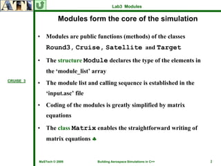 Lab3 Modules


                     Modules form the core of the simulation

           •   Modules are public functions (methods) of the classes
               Round3, Cruise, Satellite and Target
           •   The structure Module declares the type of the elements in
               the ‘module_list’ array
CRUISE_3
           •   The module list and calling sequence is established in the
               ‘input.asc’ file
           •   Coding of the modules is greatly simplified by matrix
               equations

           •   The class Matrix enables the straightforward writing of
               matrix equations ♣


           MaSTech © 2009           Building Aerospace Simulations in C++   2
 
