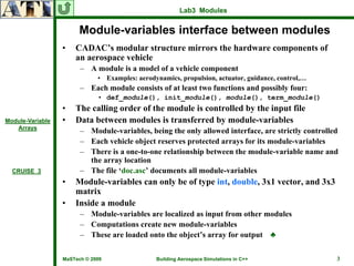 Lab3 Modules


                        Module-variables interface between modules
                  •   CADAC’s modular structure mirrors the hardware components of
                      an aerospace vehicle
                        – A module is a model of a vehicle component
                              • Examples: aerodynamics, propulsion, actuator, guidance, control,…
                        – Each module consists of at least two functions and possibly four:
                              • def_module(), init_module(), module(), term_module()
                  •   The calling order of the module is controlled by the input file
Module-Variable   •   Data between modules is transferred by module-variables
   Arrays
                        – Module-variables, being the only allowed interface, are strictly controlled
                        – Each vehicle object reserves protected arrays for its module-variables
                        – There is a one-to-one relationship between the module-variable name and
                          the array location
  CRUISE_3              – The file ‘doc.asc’ documents all module-variables
                  •   Module-variables can only be of type int, double, 3x1 vector, and 3x3
                      matrix
                  •   Inside a module
                        – Module-variables are localized as input from other modules
                        – Computations create new module-variables
                        – These are loaded onto the object’s array for output ♣

                  MaSTech © 2009                Building Aerospace Simulations in C++               3
 