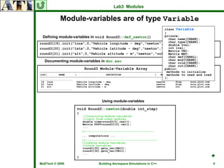 Lab3 Modules

             Module-variables are of type Variable
                                                                                     class Variable
                                                                                     {
  Defining module-variables in void Round3::def_newton()                             private:
                                                                                       char name[CHARN];
round3[19].init("lonx",0,"Vehicle longitude - deg","newton","diag","scrn,plot,com");   char type[CHARN];
                                                                                       double rval;
round3[20].init("latx",0,"Vehicle latitude - deg","newton","diag","scrn,plot,com");    int ival;
                                                                                       Matrix VEC;
round3[21].init("alt",0,"Vehicle altitude - m","newton","out","scrn,plot,com");        Matrix MAT;
                                                                                       char def[CHARL];
   Documenting module-variables in doc.asc                                             char mod[CHARN];
                                                                                       char role[CHARN];
                                                                                       char out[CHARN];
                              Round3 Module-Variable Array                           public:
                                                                                      methods to initialize
---------------------------------------------------------------------------------------------------------------------
|LOC|        NAME       |                    DEFINITION                       |       methods to read OUTPUT
                                                                                  MODULE   | PURPOSE |    and load|
---------------------------------------------------------------------------------------------------------------------
                                                                                     };
…………………………………………………………
 19 lonx                 Vehicle longitude - deg                              newton       diag      scrn,plot,com
 20 latx                 Vehicle latitude - deg                               newton       diag      scrn,plot,com
 21 alt                  Vehicle altitude - m                                 newton       out       scrn,plot,com
…………………………………………………………



                                          Using module-variables

                         void Round3::newton(double int_step)
                         {
                             //localizing module-variables
                             //input from other modules
                             double time=round3[0].real();
                             Matrix FSPV=round3[10].vec();
                             ...
                             //-----------------------------------------
                             ... computations ...
                             //-------------------------------------------
                             //loading module-variables
                             //state variables
                             round3[35].gets_vec(SBII);
                             round3[36].gets_vec(VBII);
                                                                                                                     ♣
                             ...
                         }
MaSTech © 2009                          Building Aerospace Simulations in C++                                           6
 