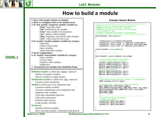 Lab3 Modules


                                                 How to build a module
              1. Start with sample module as template                                         Example: Newton Module
              2. Reserve contiguous slots in the module-array
              3. In ‘def_module’ categorize module-variables as                  /////////////////////////////////////////////////
                                                                                 //Definition of newton module-variables
                       "data" input data values                                  //Member function of class 'Round3'
                       "init" initialized in init_module                         //Module-variable locations are assigned
                                                                                 // to round3[17-39]
                       "state" state variables for integration                   //000624 Created by Michael Chiaramonte
                       "out" output to other modules                             /////////////////////////////////////////////////
                       "diag" diagnostic, not used by other modules              void Round3::def_newton()
                                                                                 {
                       "save" value saved for next cycle
              4. In ‘module’ localize module-variables by category                   //Definition of module-variables
                                                                                     round3[19].init("lonx",0,"Vehicle longitude-d
                       //input data                                                  round3[20].init("latx",0,"Vehicle latitude-deg
                       //restore saved values                                        round3[21].init("alt",0,"Vehicle altitude-m","
                       //state variables                                         }void Round3::init_newton()
                       //input from other modules                                {
              5. Insert computations                                             ........................
                                                                                 }
              6. In ‘module’ load module-variables by category                   void Round3::newton(double int_step)
CRUISE_3               //state variables                                         {
                       //saving values                                               //localizing module-variables
                                                                                     //input from other modules
                       //output to other modules                                     double time=round3[0].real();
                       //diagnostics                                                 Matrix FSPV=round3[10].vec();
                                                                                     double grav=round3[11].real();
              7. Incorporate new module into simulation frame                        Matrix WEII=round3[27].mat();
                                                                                     //state variables
              Definition module is called once, before ‘input.asc’                   Matrix SBII=round3[35].vec();
                                                                                     Matrix VBII=round3[36].vec();
                   Defines all module-variables                                      Matrix ABII=round3[37].vec();
                                                                                     ...
                   Directs variables to output streams                               //------------------------------------------
              Initialization module is called once, after ‘input.asc’                //building gravitational vector in geographic
                                                                                     GRAV.assign_loc(2,0,grav);
                   Executes initial calculations
              Module is called once every integration step                           //integrating inertial state variables
                                                                                     ABII_NEW=TIG*((TGV*FSPV)+GRAV);
                   Localizes module-variables                                        VBII_NEW=integrate(ABII_NEW,ABII,VBII,int_step);
                   Executes computations every integration step                      SBII=integrate(VBII_NEW,VBII,SBII,int_step);
                                                                                     ABII=ABII_NEW;
                   Integrates state variables                                        VBII=VBII_NEW;
                                                                                     ...
                   Calls other subordinate functions                                 //--------------------------------------------
                   Calls utility subroutines                                         //loading module-variables
                                                                                     //state variables
                   Performs table look-up                                            round3[35].gets_vec(SBII);
                   Loads module-variables                                            round3[36].gets_vec(VBII);
                                                                                     round3[37].gets_vec(ABII);
              Watch out                                                              ...
                   Initialize all local variables                                }
                   Don’t call other module’s subordinate functions ♣
           MaSTech © 2009                                Building Aerospace Simulations in C++                                        8
 
