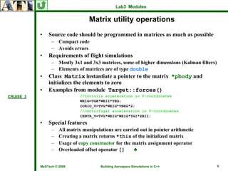 Lab3 Modules


                                  Matrix utility operations
           •   Source code should be programmed in matrices as much as possible
                 – Compact code
                 – Avoids errors
           •   Requirements of flight simulations
                 – Mostly 3x1 and 3x3 matrices, some of higher dimensions (Kalman filters)
                 – Elements of matrices are of type double
           •   Class Matrix instantiate a pointer to the matrix *pbody and
               initializes the elements to zero
           •   Examples from module Target::forces()
CRUISE_3                      //Coriolis acceleration in V-coordinates
                              WEIG=TGE*WEII*TEG;
                              CORIO_V=TVG*WEIG*VBEG*2;
                              //centrifugal acceleration in V-coordinates
                              CENTR_V=TVG*WEIG*WEIG*TGI*SBII;
           •   Special features
                 –   All matrix manipulations are carried out in pointer arithmetic
                 –   Creating a matrix returns *this of the initialized matrix
                 –   Usage of copy constructor for the matrix assignment operator
                 –   Overloaded offset operator []     ♣


           MaSTech © 2009               Building Aerospace Simulations in C++                9
 