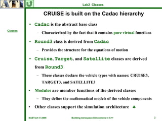 Lab2 Classes


                     CRUISE is built on the Cadac hierarchy
          • Cadac is the abstract base class
Classes
                – Characterized by the fact that it contains pure virtual functions

          • Round3 class is derived from Cadac
                – Provides the structure for the equations of motion

          • Cruise, Target, and Satellite classes are derived
              from Round3
                – These classes declare the vehicle types with names: CRUISE3,
                    TARGET3, and SATELLITE3

          •   Modules are member functions of the derived classes
                – They define the mathematical models of the vehicle components

          •   Other classes support the simulation architecture ♣

          MaSTech © 2009            Building Aerospace Simulations in C++             2
 