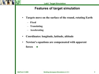 Lab3 Target Simulation

                   Features of target simulation

     •    Targets move on the surface of the round, rotating Earth
            – Fixed
            – Translating
            – Accelerating

     •    Coordinates: longitude, latitude, altitude

     •    Newton’s equations are compensated with apparent
          forces      ♣




MaSTech © 2009               Building Aerospace Simulations in C++   2
 