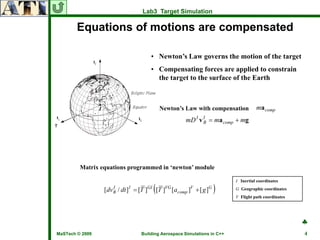 Lab3 Target Simulation

        Equations of motions are compensated

                                      • Newton’s Law governs the motion of the target
                                      • Compensating forces are applied to constrain
                                        the target to the surface of the Earth



                                           Newton’s Law with compensation          ma comp
                                                      mD I v I = ma comp + mg
                                                             B




         Matrix equations programmed in ‘newton’ module

                                                                         I Inertial coordinates

                                       (
                 [dv B / dt ] I = [T ]GI [T ]VG [acomp ]V + [ g ]G
                     I
                                                                     )   G Geographic coordinates
                                                                         V Flight path coordinates




                                                                                                     ♣
MaSTech © 2009                   Building Aerospace Simulations in C++                               4
 