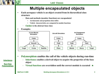 Lab2 Classes


                                  Multiple encapsulated objects
               •   Each aerospace vehicle is an object created from its hierarchical class
                   structure
                     –   Data and methods (member functions) are encapsulated
                             •    Aerodynamic and propulsion data tables
                             •    Vehicle characteristics are computed in module functions
                     – Cadac is the abstract base class
               •   Examples
                                 Cruise Missile                                                         Air Engagement
                                                                  Aircraft Simulation
                                  Simulation                                                               Simulation

                                     Cadac                              Cadac                               Cadac


                                    Round3                               Flat6                 Flat6                     Flat3


                    Target           Cruise       Satellite             Plane                 Missile          Recce             Target




               •   Polymorphism enables the call of the vehicle objects during run-time
 Inheritance         – Inheritance enables a derived object to acquire the properties of the base
                       object
  Run-Time
Polymorphism         – Virtual functions are overridden until the correct module is executed ♣

               MaSTech © 2009                         Building Aerospace Simulations in C++                                               4
 