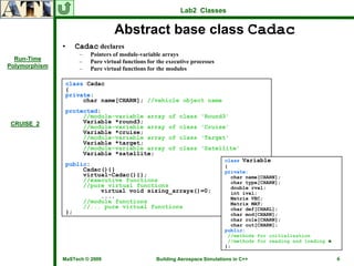 Lab2 Classes


                                  Abstract base class Cadac
               •   Cadac declares
                     –   Pointers of module-variable arrays
  Run-Time           –   Pure virtual functions for the executive processes
Polymorphism         –   Pure virtual functions for the modules

                class Cadac
                {
                private:
                     char name[CHARN]; //vehicle object name
                protected:
                     //module-variable array            of class 'Round3'
 CRUISE_2            Variable *round3;
                     //module-variable array            of class 'Cruise'
                     Variable *cruise;
                     //module-variable array            of class 'Target'
                     Variable *target;
                     //module-variable array            of class 'Satellite'
                     Variable *satellite;
                                                                              class Variable
                public:                                                       {
                     Cadac(){}                                                private:
                     virtual~Cadac(){};                                         char name[CHARN];
                     //executive functions                                      char type[CHARN];
                     //pure virtual functions                                   double rval;
                          virtual void sizing_arrays()=0;                       int ival;
                          ....                                                  Matrix VEC;
                     //module functions                                         Matrix MAT;
                     //... pure virtual functions                               char def[CHARL];
                };                                                              char mod[CHARN];
                                                                                char role[CHARN];
                                                                                char out[CHARN];
                                                                              public:
                                                                               //methods for initialization
                                                                               //methods for reading and loading ♣
                                                                              };

               MaSTech © 2009                      Building Aerospace Simulations in C++                             6
 