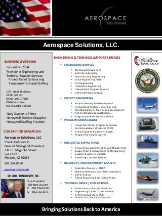 Aerospace Solutions, LLC.
ENGINEERING & TECHNICAL SUPPORT SERVICES

BUSINESS OVERVIEW
Founded in 2004
Provider of Engineering and
Technical Support Services:
Project based Outsourcing
Temporary Technical Staffing
CCR: Small Business
CAGE: 4JAD2
DUNS: 199107108
ITAR Compliant
NAICS Code: 541330

 ENGINEERING SERVICES









Mechanical Engineering
Systems Engineering
Manufacturing Engineering
Value Engineering / DTC
Test Engineering
Installation Engineering
Independent Program Reviews
DER Certification Support

 PROJECT ENGINEERING

Navy Seaport-e Prime
Honeywell Preferred Supplier
Honeywell Staffing Provider

CONTACT INFORMATION







Project Planning and Development
Product Cost Analysis / Cost Take Out
Risk Management Analysis and Development
FAA Certification & Qualification
6-Sigma and LEAN Advisory Service

 PROGRAM MANAGEMENT





Aerospace Solutions, LLC

Integrated Master Program Schedules
Work Breakdown Structures (WBS)
Earned Value Management (EVMS)
Program Planning & Control

Chuck Jonkosky, Jr
General Manager & President
2323 E. Magnolia Street
Suite 107
Phoenix, AZ 85034

 INTEGRATED SUPPLY CHAIN

602.354.8180

 RELIABILITY, MAINTAINABILITY & SAFETY











www.aero-us.com

CHUCK JONKOSKY, SR.
Vice President
cj@aero-us.com
P: 602.354.8180
C: 602.722.2571

Procurement Administration and Management
Supply Chain Development and Management
Supplier Quality / Oversight
Expediting / Courier Services

Reliability Analysis / FMECA
Maintainability Analysis / Demonstrations
Safety Analysis
Failure Reporting & Corrective Action

 TECHNICAL MEDIA / PUBLICATIONS





Publications / Manuals / Bulletins
Engineering Data & Documentation
Test Procedures & Reports
Verification / Validation / Audits

Bringing Solutions Back to America

 