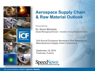 1icfi.com/aviation |
Presented by:
Dr. Kevin Michaels
Global Managing Director – Aviation Consulting & Services
Aerospace Supply Chain
& Raw Material Outlook
2nd Annual European Aerospace Raw Materials &
Manufacturers Supply Chain Conference
September 15, 2014
Toulouse, France
 