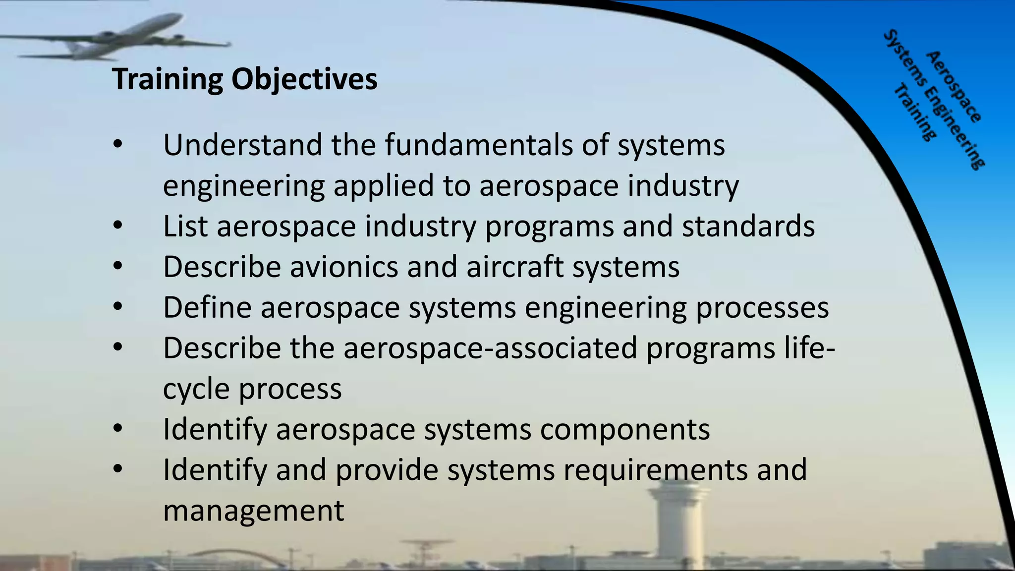 Training Objectives
• Understand the fundamentals of systems
engineering applied to aerospace industry
• List aerospace industry programs and standards
• Describe avionics and aircraft systems
• Define aerospace systems engineering processes
• Describe the aerospace-associated programs life-
cycle process
• Identify aerospace systems components
• Identify and provide systems requirements and
management
 