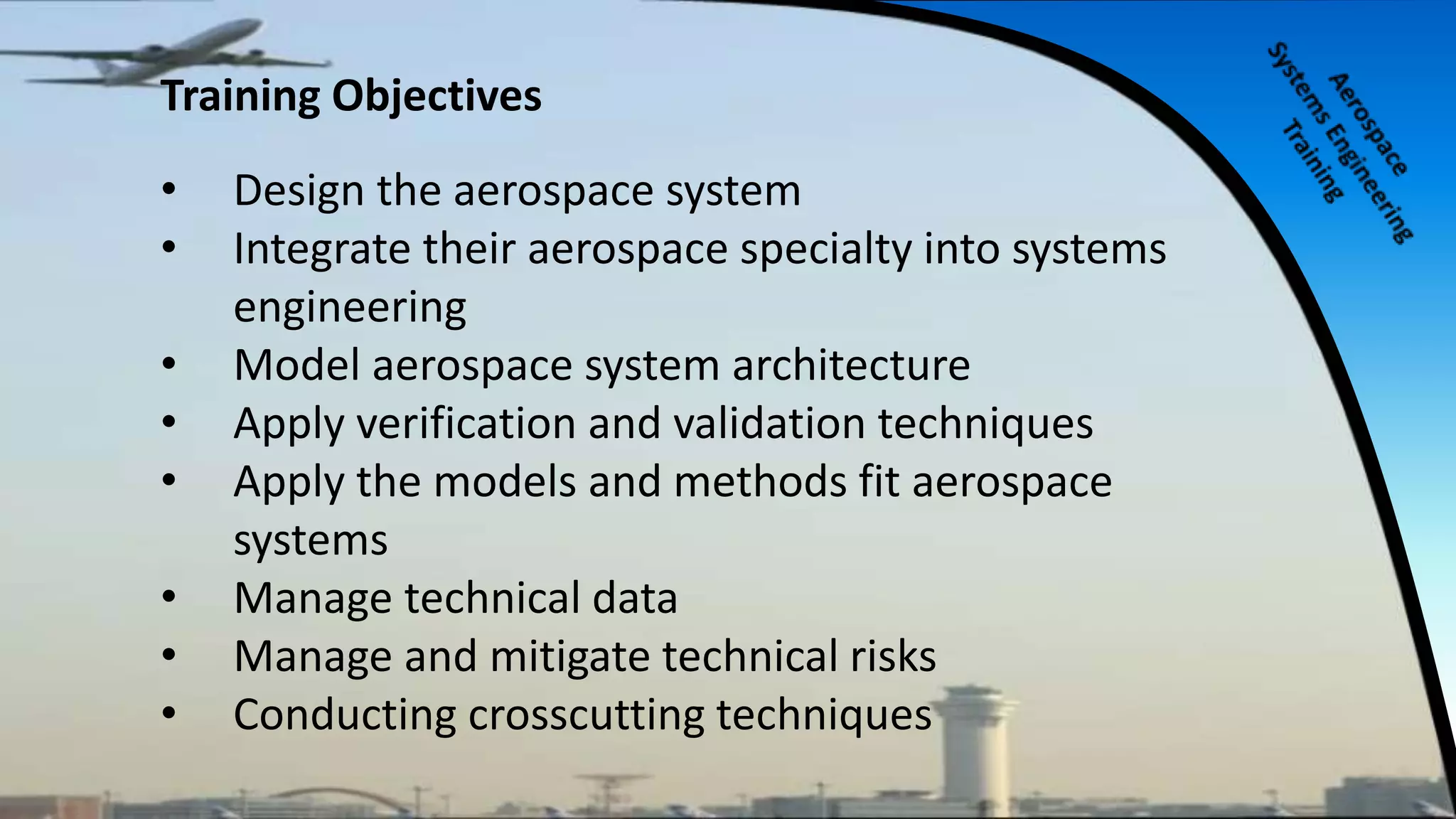 Training Objectives
• Design the aerospace system
• Integrate their aerospace specialty into systems
engineering
• Model aerospace system architecture
• Apply verification and validation techniques
• Apply the models and methods fit aerospace
systems
• Manage technical data
• Manage and mitigate technical risks
• Conducting crosscutting techniques
 