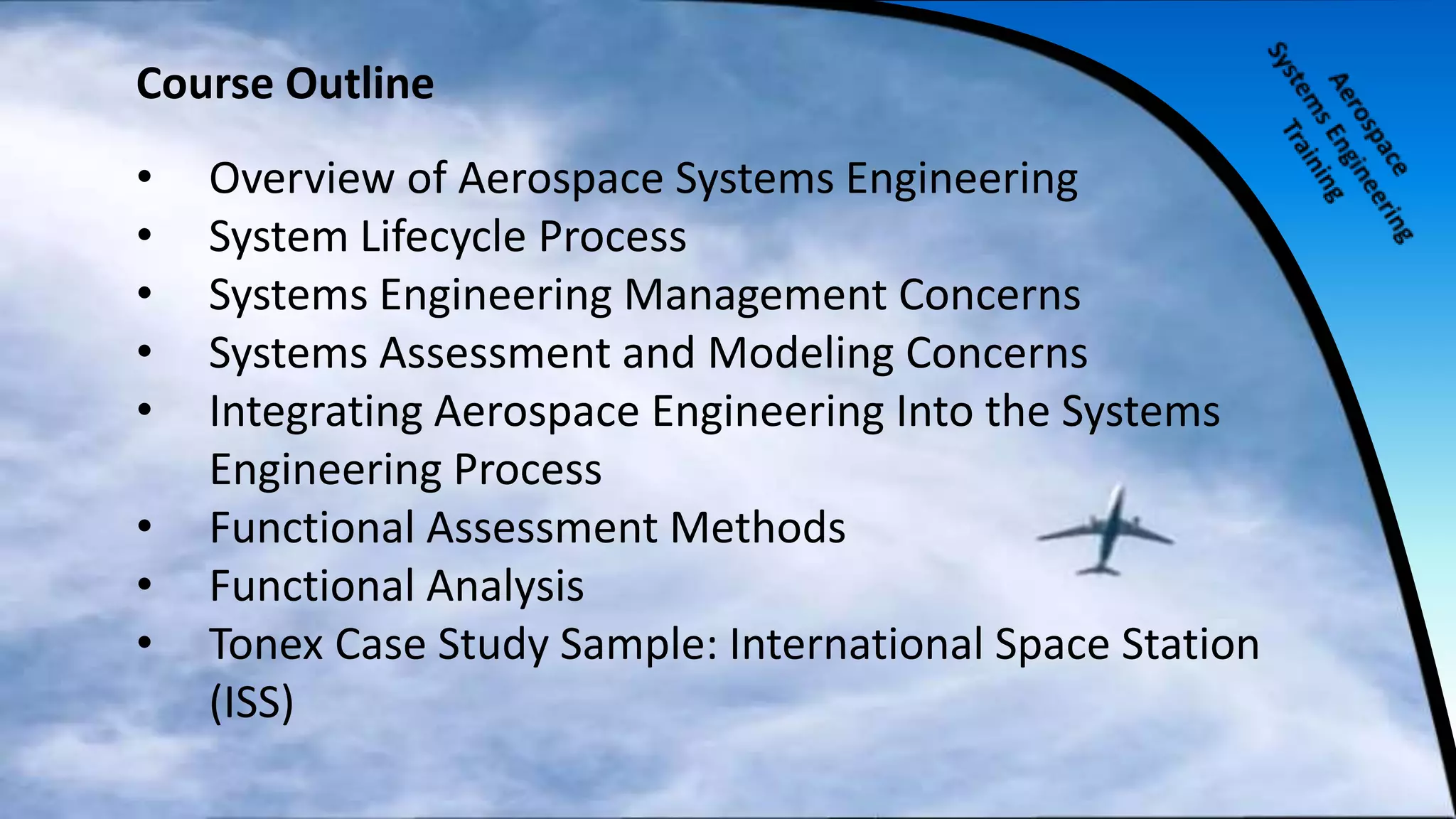 Course Outline
• Overview of Aerospace Systems Engineering
• System Lifecycle Process
• Systems Engineering Management Concerns
• Systems Assessment and Modeling Concerns
• Integrating Aerospace Engineering Into the Systems
Engineering Process
• Functional Assessment Methods
• Functional Analysis
• Tonex Case Study Sample: International Space Station
(ISS)
 