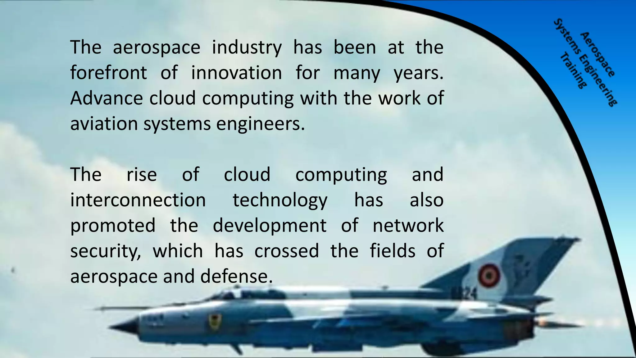 The aerospace industry has been at the
forefront of innovation for many years.
Advance cloud computing with the work of
aviation systems engineers.
The rise of cloud computing and
interconnection technology has also
promoted the development of network
security, which has crossed the fields of
aerospace and defense.
 