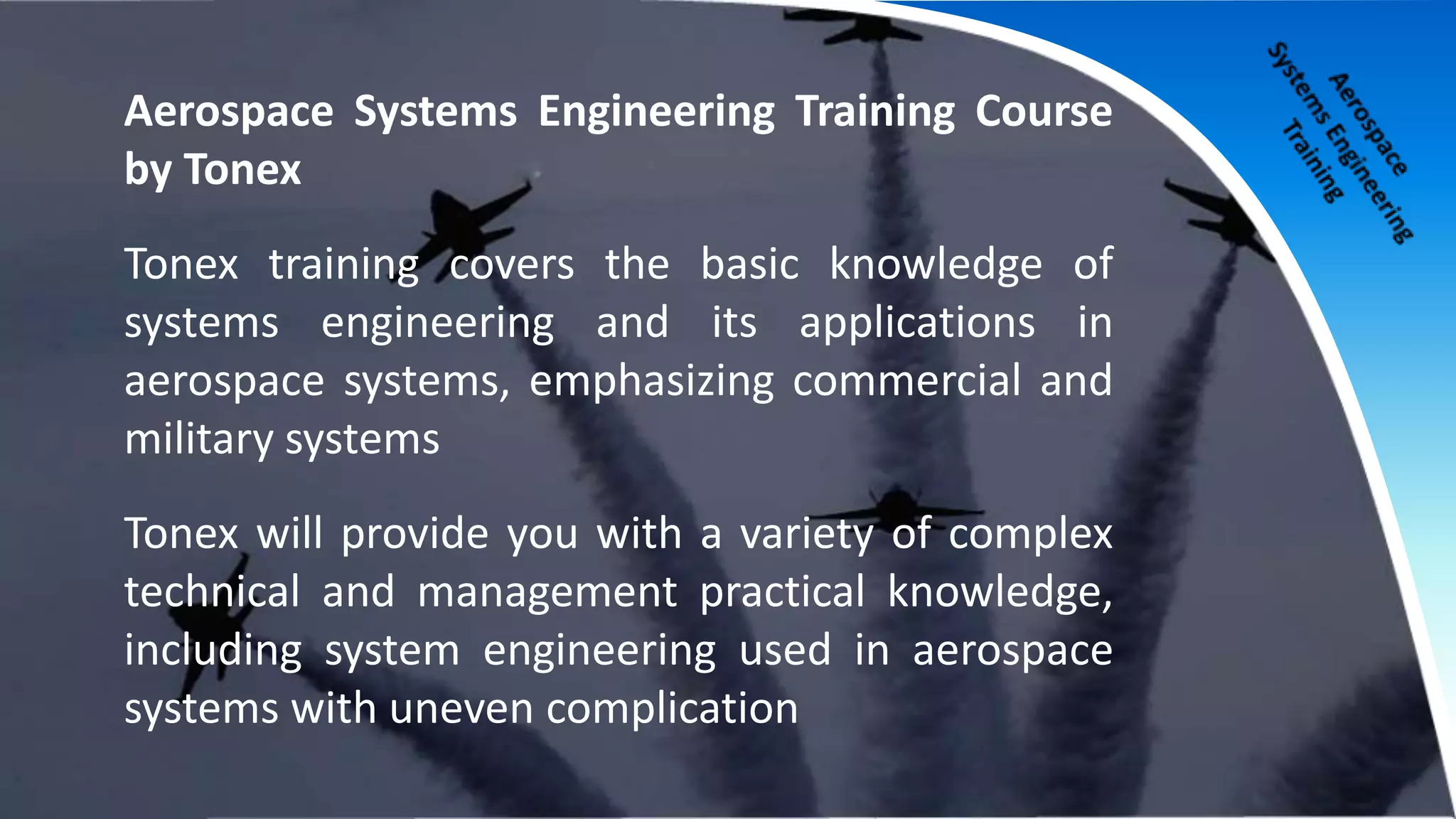 Aerospace Systems Engineering Training Course
by Tonex
Tonex training covers the basic knowledge of
systems engineering and its applications in
aerospace systems, emphasizing commercial and
military systems
Tonex will provide you with a variety of complex
technical and management practical knowledge,
including system engineering used in aerospace
systems with uneven complication
 