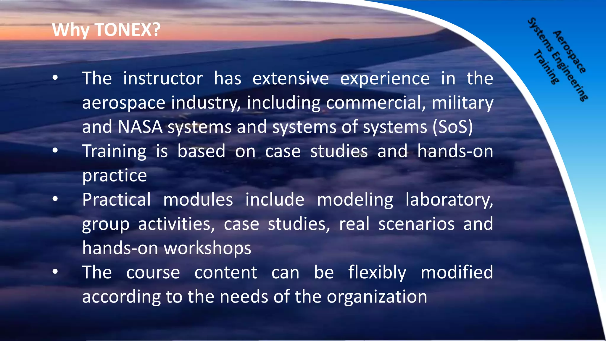 Why TONEX?
• The instructor has extensive experience in the
aerospace industry, including commercial, military
and NASA systems and systems of systems (SoS)
• Training is based on case studies and hands-on
practice
• Practical modules include modeling laboratory,
group activities, case studies, real scenarios and
hands-on workshops
• The course content can be flexibly modified
according to the needs of the organization
 