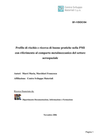 Centro Sviluppo 
Materiali S.p.A. 
B1-1/DOC/04 
Pagina 1 
Profilo di rischio e ricerca di buone pratiche nella PMI 
con riferimento al comparto metalmeccanico del settore 
aerospaziale 
Autori: Murri Maria, Marchiori Francesca 
Affiliazione: Centro Sviluppo Materiali 
Ricerca finanziata da: 
Dipartimento Documentazione, Informazione e Formazione 
Novembre 2006 
 