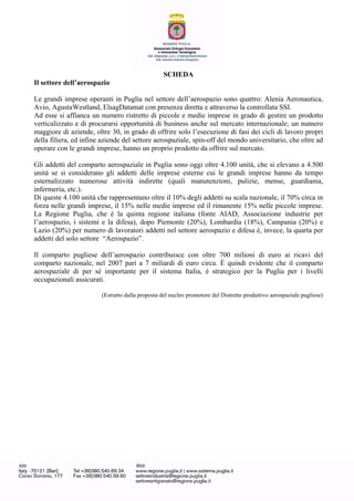 SCHEDA
Il settore dell’aerospazio
Le grandi imprese operanti in Puglia nel settore dell’aerospazio sono quattro: Alenia Aeronautica,
Avio, AgustaWestland, ElsagDatamat con presenza diretta e attraverso la controllata SSI.
Ad esse si affianca un numero ristretto di piccole e medie imprese in grado di gestire un prodotto
verticalizzato e di procurarsi opportunità di business anche sul mercato internazionale; un numero
maggiore di aziende, oltre 30, in grado di offrire solo l’esecuzione di fasi dei cicli di lavoro propri
della filiera, ed infine aziende del settore aerospaziale, spin-off del mondo universitario, che oltre ad
operare con le grandi imprese, hanno un proprio prodotto da offrire sul mercato.
Gli addetti del comparto aerospaziale in Puglia sono oggi oltre 4.100 unità, che si elevano a 4.500
unità se si considerano gli addetti delle imprese esterne cui le grandi imprese hanno da tempo
esternalizzato numerose attività indirette (quali manutenzioni, pulizie, mense, guardiania,
infermeria, etc.).
Di queste 4.100 unità che rappresentano oltre il 10% degli addetti su scala nazionale, il 70% circa in
forza nelle grandi imprese, il 15% nelle medie imprese ed il rimanente 15% nelle piccole imprese.
La Regione Puglia, che è la quinta regione italiana (fonte AIAD, Associazione industrie per
l’aerospazio, i sistemi e la difesa), dopo Piemonte (20%), Lombardia (18%), Campania (20%) e
Lazio (20%) per numero di lavoratori addetti nel settore aerospazio e difesa è, invece, la quarta per
addetti del solo settore “Aerospazio”.
Il comparto pugliese dell’aerospazio contribuisce con oltre 700 milioni di euro ai ricavi del
comparto nazionale, nel 2007 pari a 7 miliardi di euro circa. È quindi evidente che il comparto
aerospaziale di per sé importante per il sistema Italia, è strategico per la Puglia per i livelli
occupazionali assicurati.
(Estratto dalla proposta del nucleo promotore del Distretto produttivo aerospaziale pugliese)
 