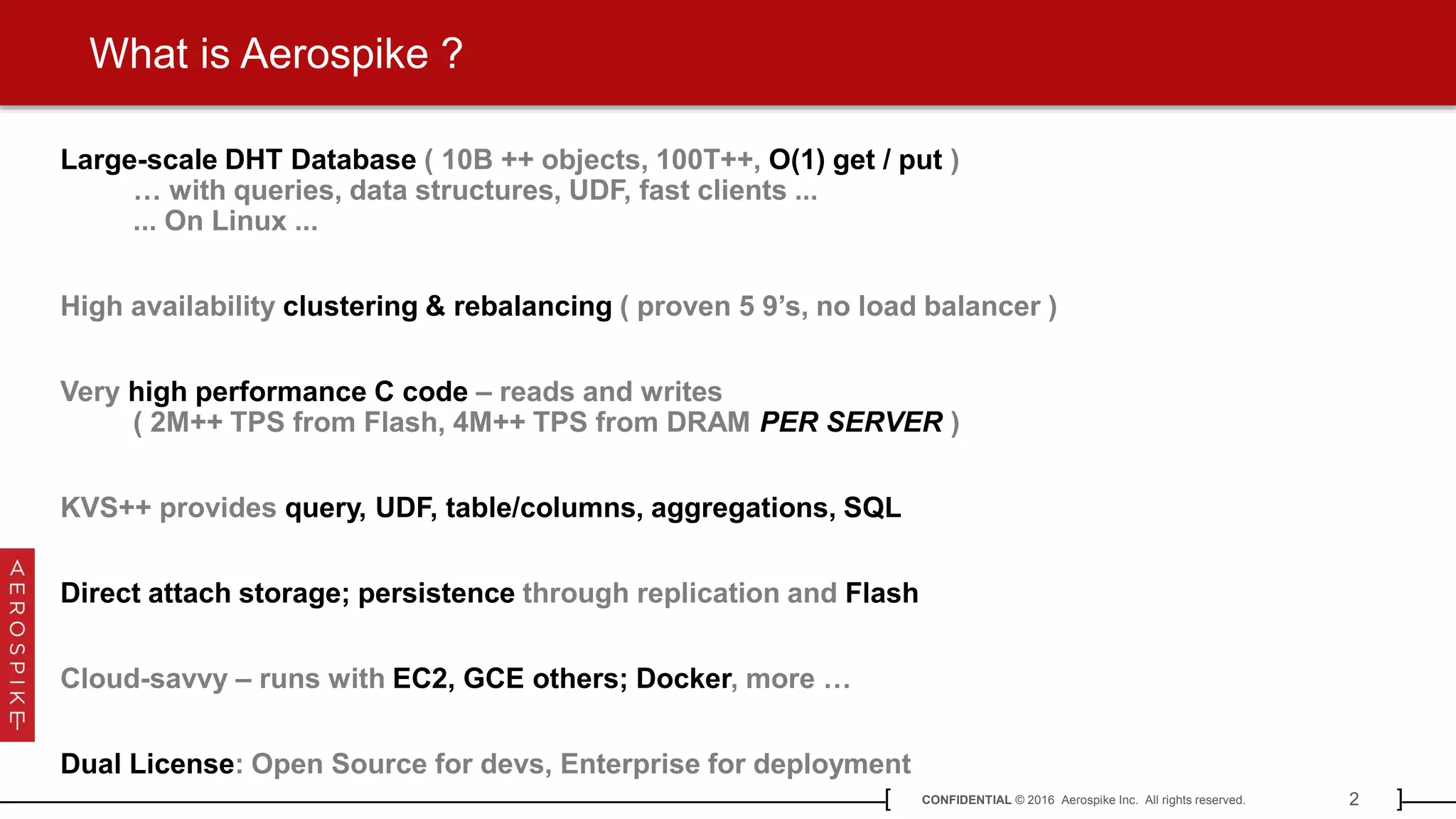 2CONFIDENTIAL © 2016 Aerospike Inc. All rights reserved.[ ]
What is Aerospike ?
Large-scale DHT Database ( 10B ++ objects, 100T++, O(1) get / put )
… with queries, data structures, UDF, fast clients ...
... On Linux ...
High availability clustering & rebalancing ( proven 5 9’s, no load balancer )
Very high performance C code – reads and writes
( 2M++ TPS from Flash, 4M++ TPS from DRAM PER SERVER )
KVS++ provides query, UDF, table/columns, aggregations, SQL
Direct attach storage; persistence through replication and Flash
Cloud-savvy – runs with EC2, GCE others; Docker, more …
Dual License: Open Source for devs, Enterprise for deployment
 