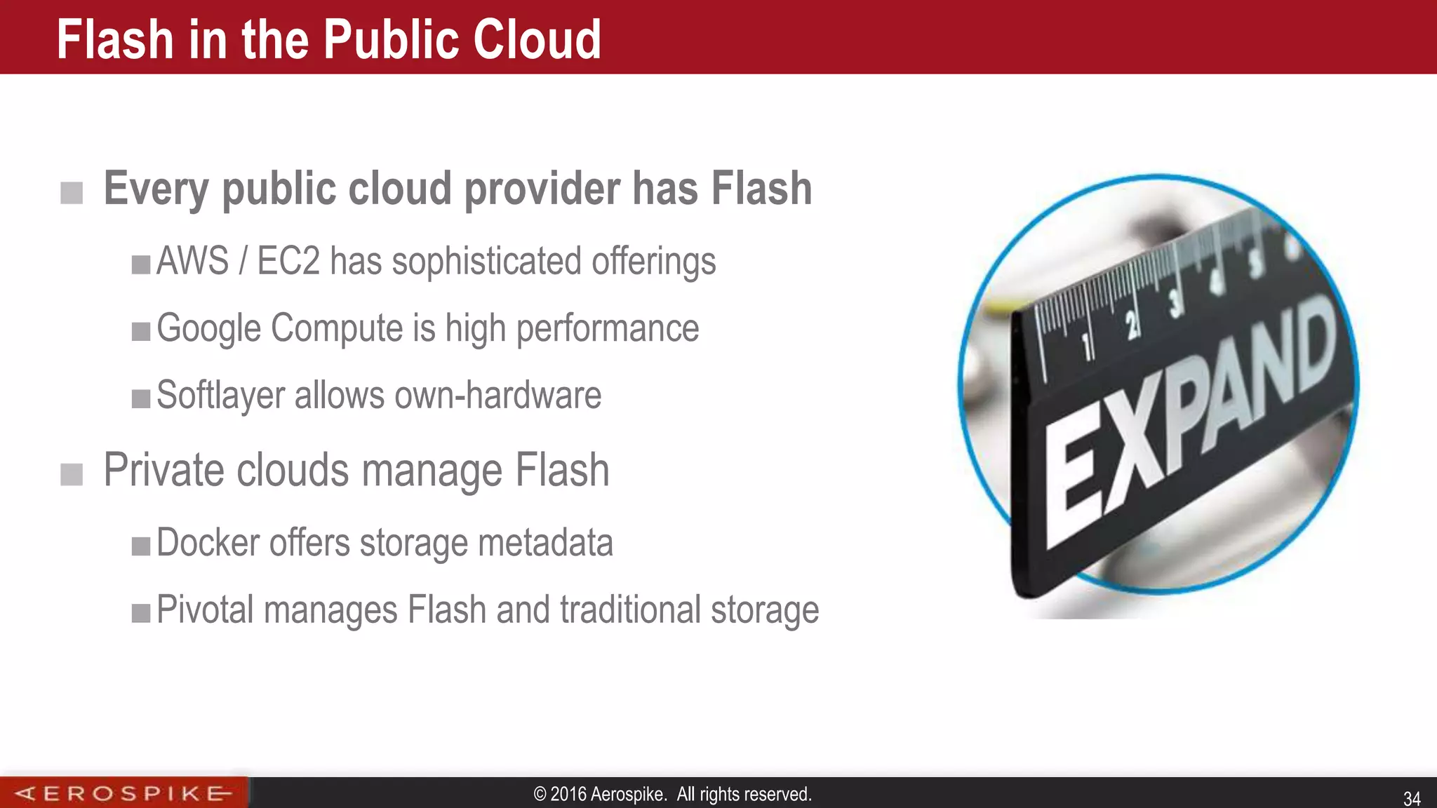 © 2016 Aerospike. All rights reserved. 34
■ Every public cloud provider has Flash
■AWS / EC2 has sophisticated offerings
■Google Compute is high performance
■Softlayer allows own-hardware
■ Private clouds manage Flash
■Docker offers storage metadata
■Pivotal manages Flash and traditional storage
Flash in the Public Cloud
 