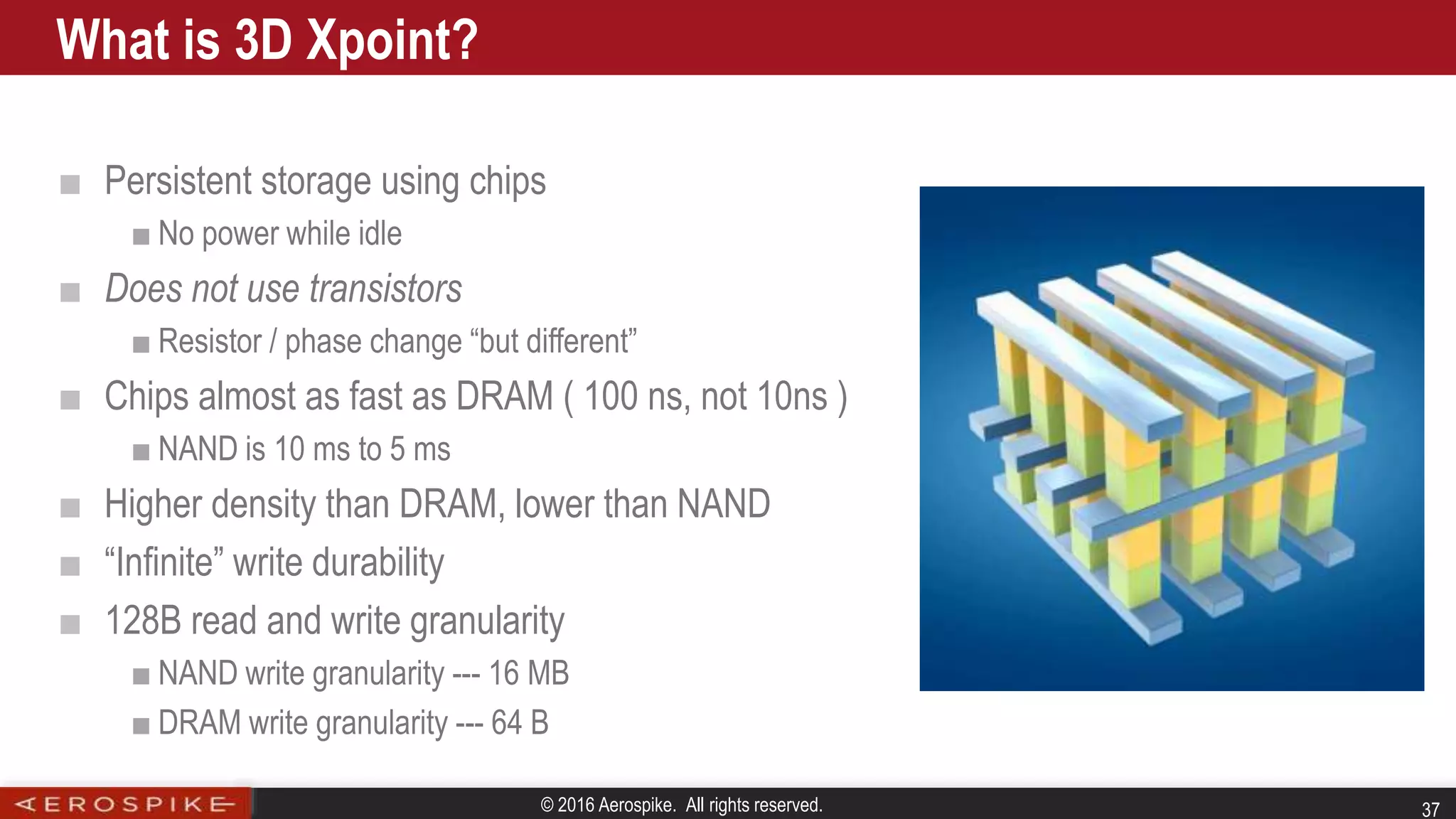 © 2016 Aerospike. All rights reserved. 37
■ Persistent storage using chips
■ No power while idle
■ Does not use transistors
■ Resistor / phase change “but different”
■ Chips almost as fast as DRAM ( 100 ns, not 10ns )
■ NAND is 10 ms to 5 ms
■ Higher density than DRAM, lower than NAND
■ “Infinite” write durability
■ 128B read and write granularity
■ NAND write granularity --- 16 MB
■ DRAM write granularity --- 64 B
What is 3D Xpoint?
 