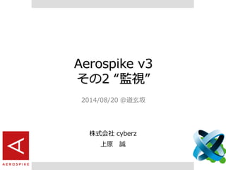 Aerospike v3
その2 “監視”
2014/08/20 @道玄坂
株式会社 cyberz
上原 誠
 