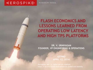© 2014 Aerospike, Inc. All rights reserved. Confidential. | GITPRO – April 12, 2014 | 1
Aerospike aer . o . spike [air-oh- spahyk]
noun, 1. tip of a rocket that enhances speed and stability
FLASH ECONOMICS AND
LESSONS LEARNED FROM
OPERATING LOW LATENCY
AND HIGH TPS PLATFORMS
IN-MEMORY NOSQL
DR. V. SRINIVASAN
FOUNDER, VP ENGINEERING & OPERATIONS
GITPRO
APRIL 12, 2014
 