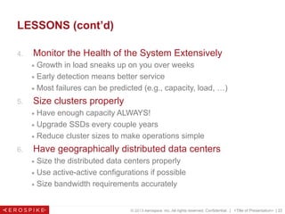 © 2013 Aerospike, Inc. All rights reserved. Confidential. | <Title of Presentation> | 22
LESSONS (cont’d)
4.  Monitor the Health of the System Extensively
■  Growth in load sneaks up on you over weeks
■  Early detection means better service
■  Most failures can be predicted (e.g., capacity, load, …)
5.  Size clusters properly
■  Have enough capacity ALWAYS!
■  Upgrade SSDs every couple years
■  Reduce cluster sizes to make operations simple
6.  Have geographically distributed data centers
■  Size the distributed data centers properly
■  Use active-active configurations if possible
■  Size bandwidth requirements accurately
© 2013 Aerospike. All rights reserved Pg. 22
 