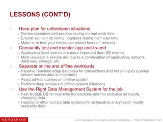 © 2013 Aerospike, Inc. All rights reserved. Confidential. | <Title of Presentation> | 23
LESSONS (CONT’D)
7.  Have plan for unforeseen situations
■  Devise scenarios and practice during normal work time
■  Ensure you can do rolling upgrades during high load time
■  Make sure that your nodes can restart fast (< 1 minute)
8.  Constantly test and monitor app end-to-end
■  Application level metrics are more important than DB metrics
■  Most issues in a service are due to a combination of application, network,
database, storage, etc.
9.  Separate online and offline workloads
■  Reserve real-time edge database for transactions and hot analytics queries
(where newest data is important)
■  Avoid ad-hoc queries on on-line system
■  Perform deep analysis in offline system (Hadoop)
10.  Use the Right Data Management System for the job
■  Fast NoSQL DB for real-time transactions and hot analytics on rapidly
changing data
■  Hadoop or other comparable systems for exhaustive analytics on mostly
read-only data
© 2013 Aerospike. All rights reserved Pg. 23
 