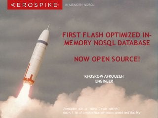 IN-MEMORY NOSQL 
FIRST FLASH OPTIMIZED IN-MEMORY 
NOSQL DATABASE 
NOW OPEN SOURCE! 
KHOSROW AFROOZEH 
ENGINEER 
Aerospike aer . o . spike [air-oh- spahyk] 
noun, 1. tip of a rocket that enhances speed and stability 
© 2014 Aerospike, Inc. All rights reserved. Confidential. | Berlin Big Data Beers - October 29, 2014 
 