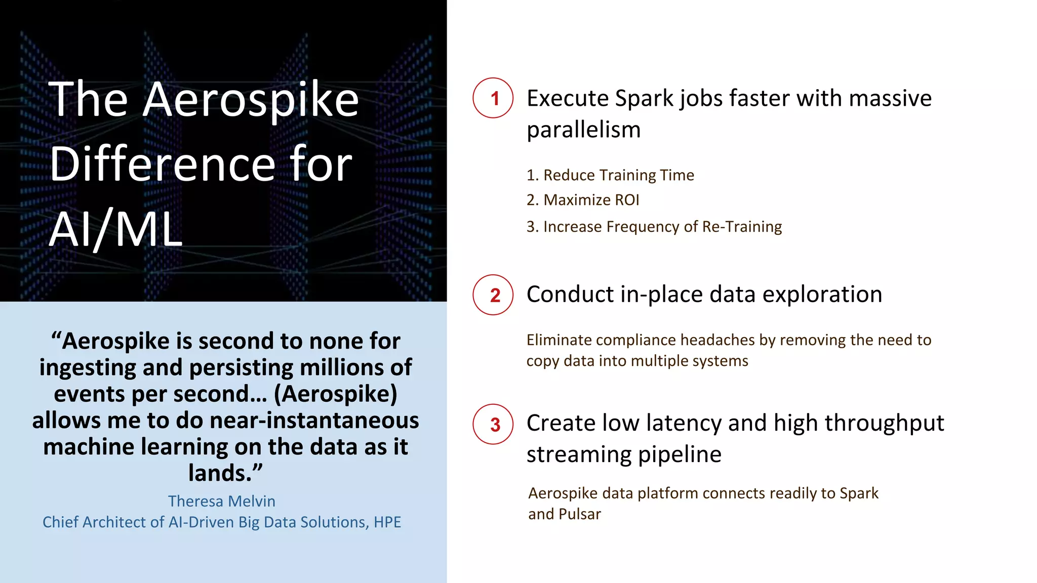 15 Pulsar Virtual Summit North
America 2021
Execute Spark jobs faster with massive
parallelism
1. Reduce Training Time
3. Increase Frequency of Re-Training
Conduct in-place data exploration
Create low latency and high throughput
streaming pipeline
1
2
3
The Aerospike
Difference for
AI/ML
Eliminate compliance headaches by removing the need to
copy data into multiple systems
“Aerospike is second to none for
ingesting and persisting millions of
events per second… (Aerospike)
allows me to do near-instantaneous
machine learning on the data as it
lands.”
Theresa Melvin
Chief Architect of AI-Driven Big Data Solutions, HPE
2. Maximize ROI
Aerospike data platform connects readily to Spark
and Pulsar
 
