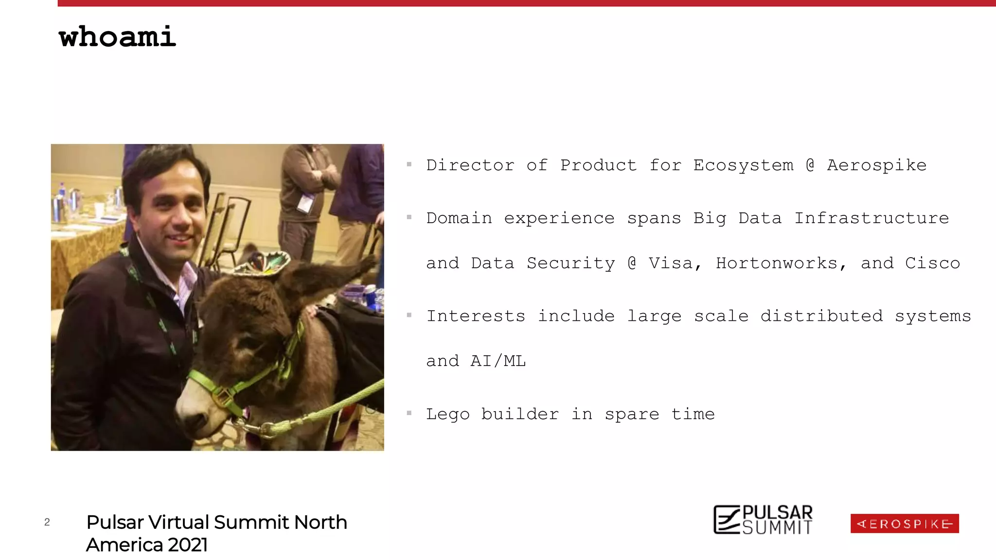 2 Pulsar Virtual Summit North
America 2021
▪ Director of Product for Ecosystem @ Aerospike
▪ Domain experience spans Big Data Infrastructure
and Data Security @ Visa, Hortonworks, and Cisco
▪ Interests include large scale distributed systems
and AI/ML
▪ Lego builder in spare time
whoami
 
