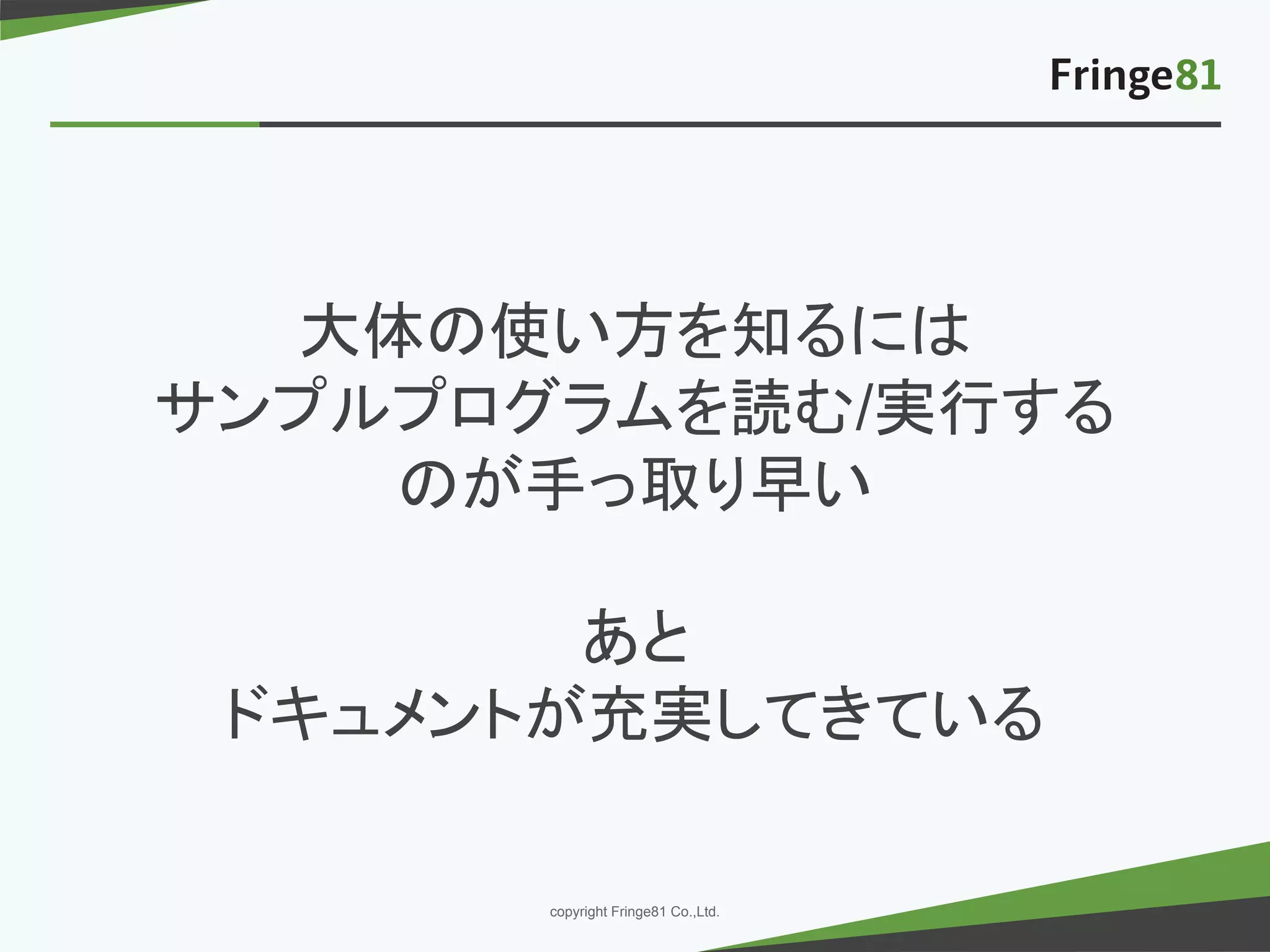 － －copyright Fringe81 Co.,Ltd.
大体の使い方を知るには
サンプルプログラムを読む/実行する
のが手っ取り早い
あと
ドキュメントが充実してきている
 