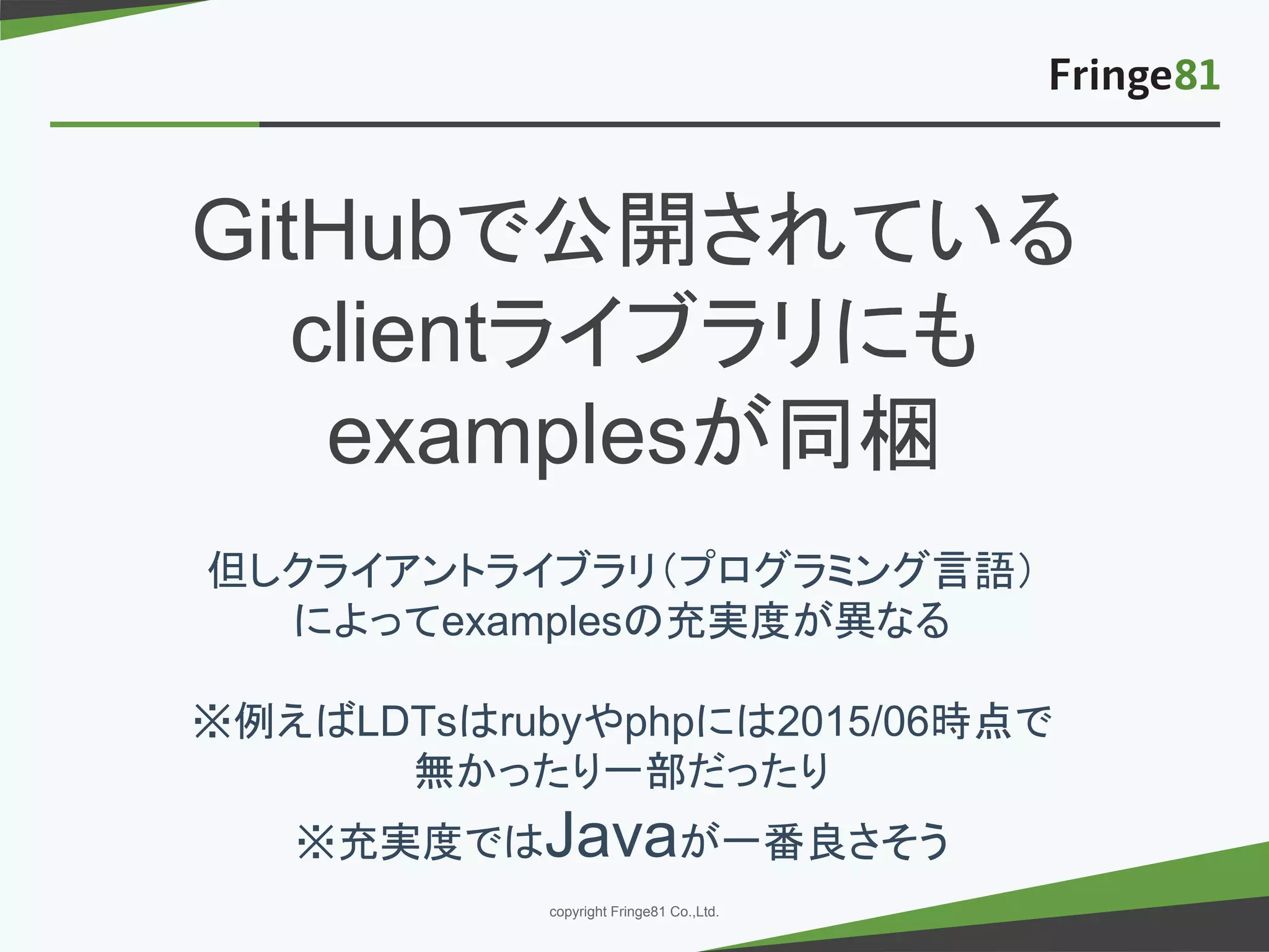 － －copyright Fringe81 Co.,Ltd.
GitHubで公開されている
clientライブラリにも
examplesが同梱
但しクライアントライブラリ（プログラミング言語）
によってexamplesの充実度が異なる
※例えばLDTsはrubyやphpには2015/06時点で
無かったり一部だったり
※充実度ではJavaが一番良さそう
 