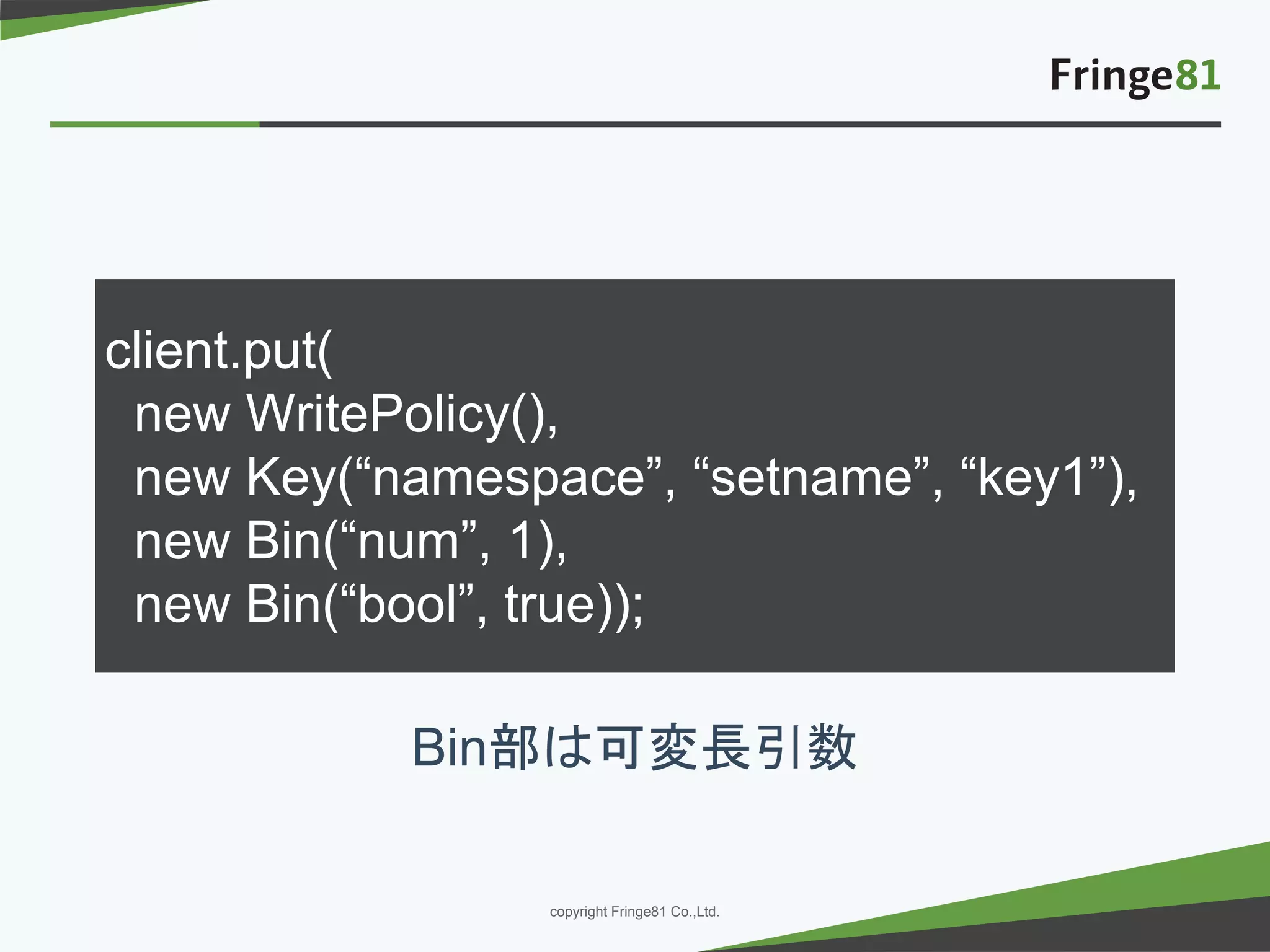 － －copyright Fringe81 Co.,Ltd.
client.put(
new WritePolicy(),
new Key(“namespace”, “setname”, “key1”),
new Bin(“num”, 1),
new Bin(“bool”, true));
Bin部は可変長引数
 