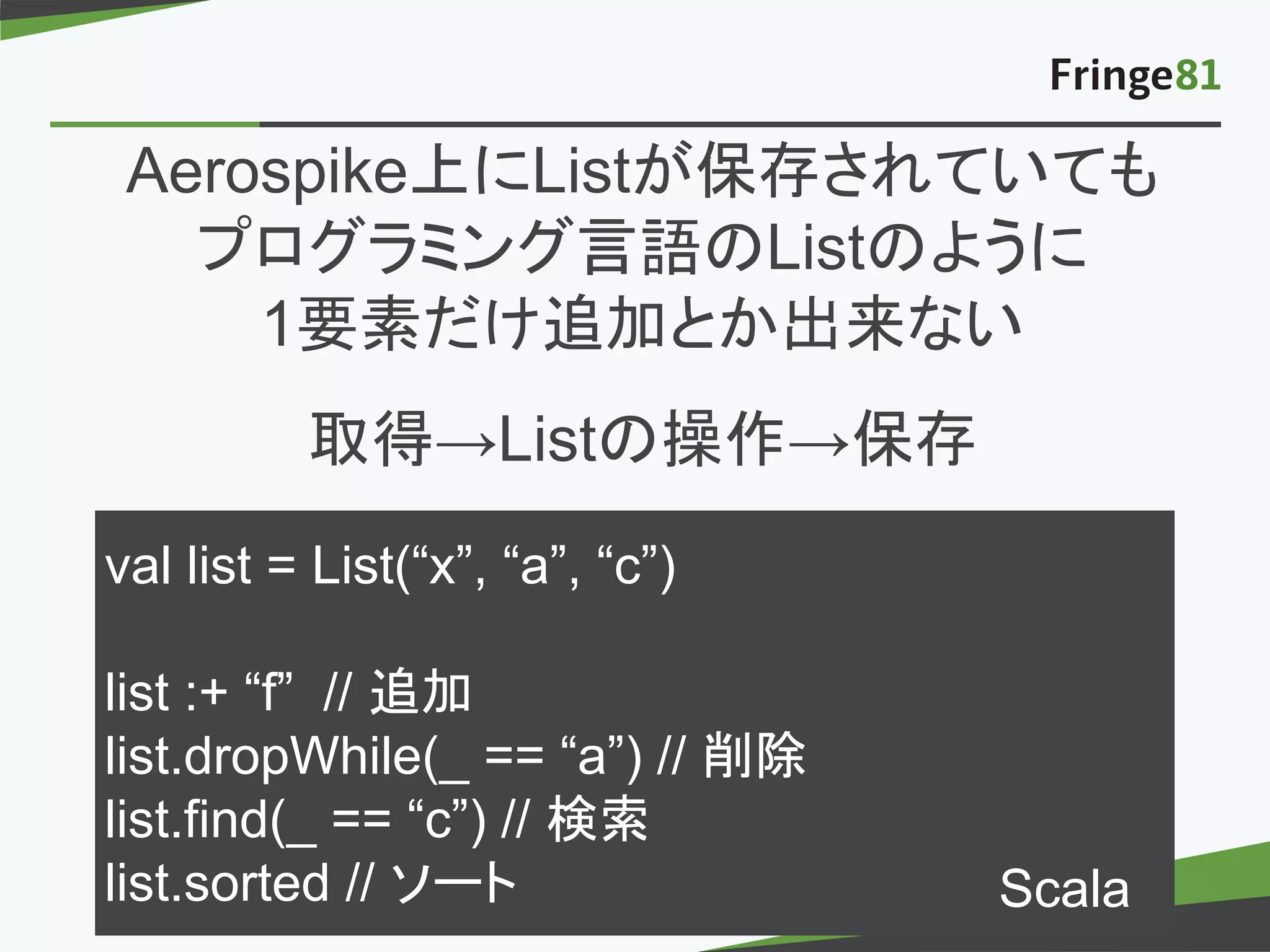 － －copyright Fringe81 Co.,Ltd.
val list = List(“x”, “a”, “c”)
list :+ “f” // 追加
list.dropWhile(_ == “a”) // 削除
list.find(_ == “c”) // 検索
list.sorted // ソート
Aerospike上にListが保存されていても
プログラミング言語のListのように
1要素だけ追加とか出来ない
取得→Listの操作→保存
Scala
 