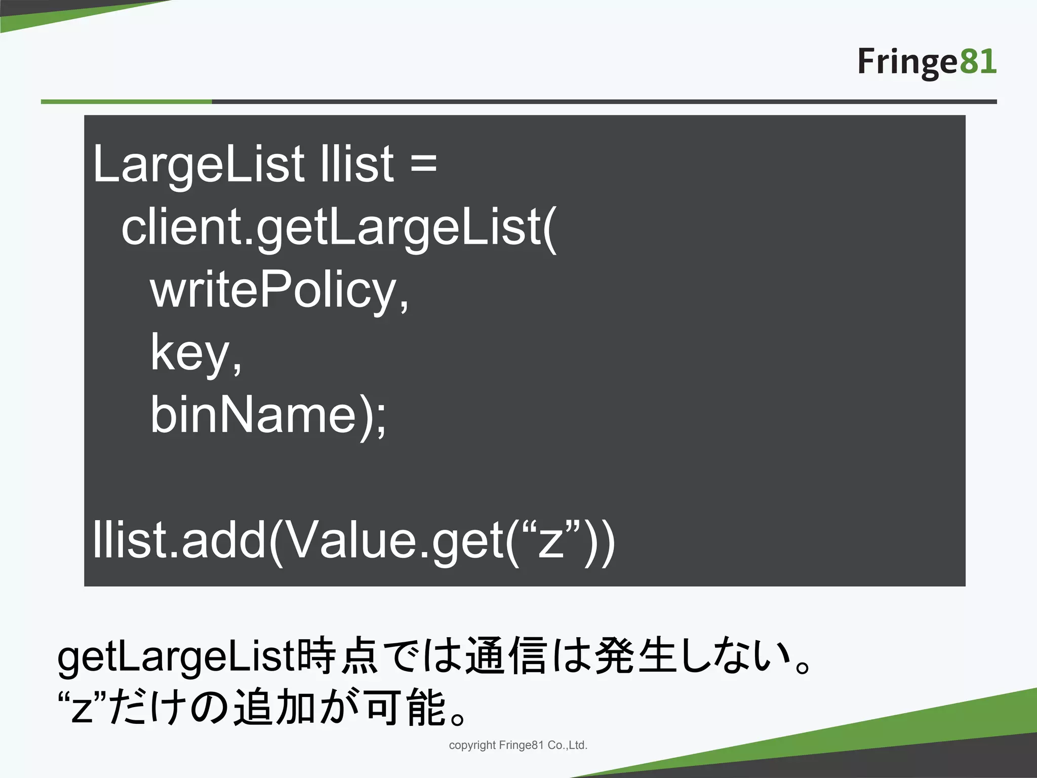 － －copyright Fringe81 Co.,Ltd.
LargeList llist =
client.getLargeList(
writePolicy,
key,
binName);
llist.add(Value.get(“z”))
getLargeList時点では通信は発生しない。
“z”だけの追加が可能。
 
