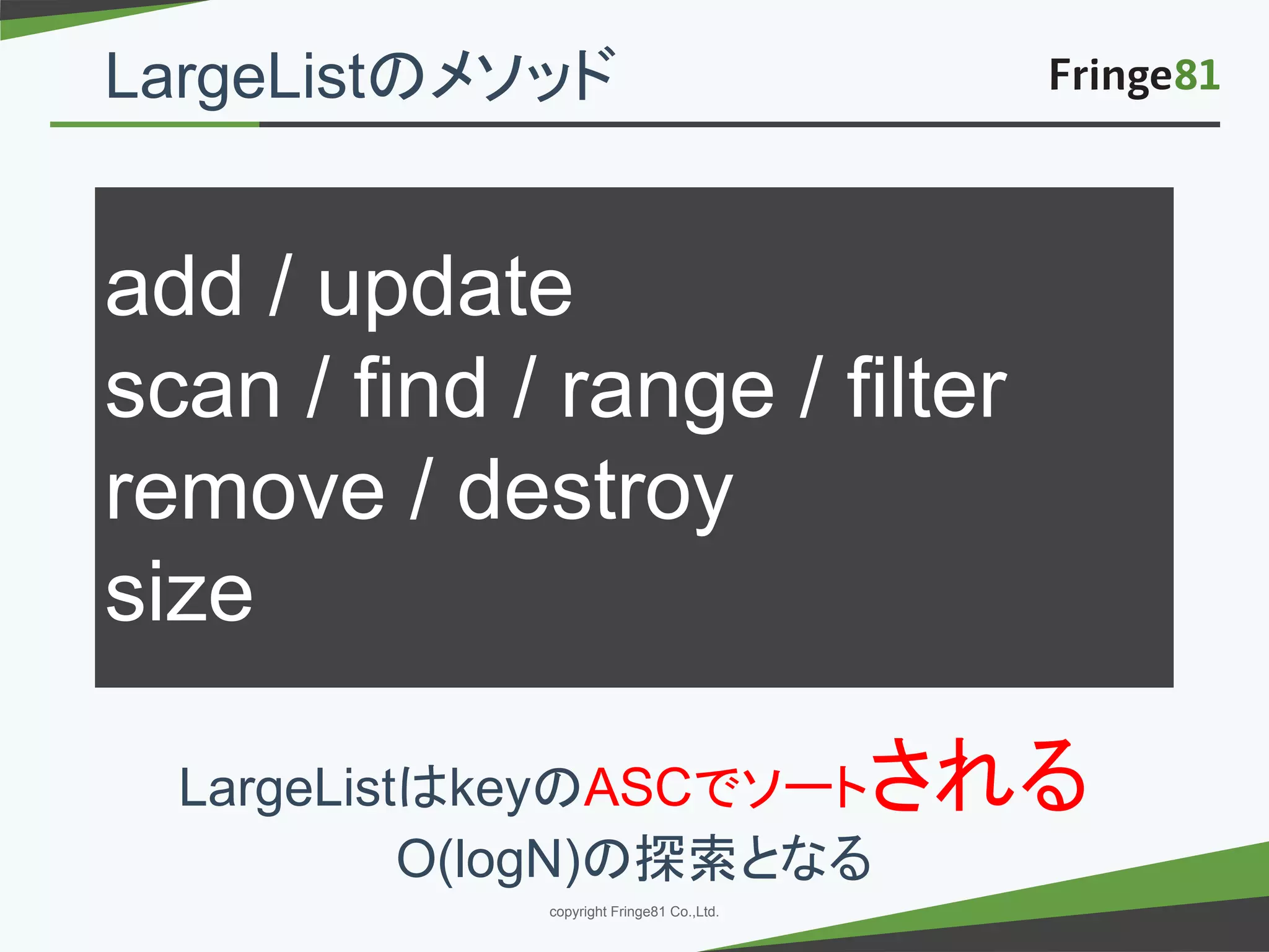 － －copyright Fringe81 Co.,Ltd.
add / update
scan / find / range / filter
remove / destroy
size
LargeListはkeyのASCでソートされる
O(logN)の探索となる
LargeListのメソッド
 